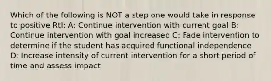 Which of the following is NOT a step one would take in response to positive RtI: A: Continue intervention with current goal B: Continue intervention with goal increased C: Fade intervention to determine if the student has acquired functional independence D: Increase intensity of current intervention for a short period of time and assess impact