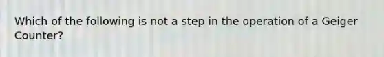 Which of the following is not a step in the operation of a Geiger Counter?