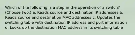 Which of the following is a step in the operation of a switch? (Choose two.) a. Reads source and destination IP addresses b. Reads source and destination MAC addresses c. Updates the switching table with destination IP address and port information d. Looks up the destination MAC address in its switching table