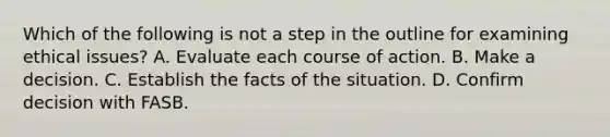 Which of the following is not a step in the outline for examining ethical issues? A. Evaluate each course of action. B. Make a decision. C. Establish the facts of the situation. D. Confirm decision with FASB.