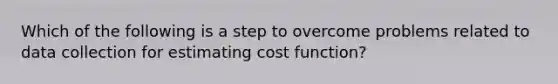 Which of the following is a step to overcome problems related to data collection for estimating cost function?