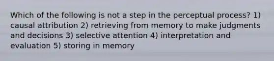 Which of the following is not a step in the perceptual process? 1) causal attribution 2) retrieving from memory to make judgments and decisions 3) selective attention 4) interpretation and evaluation 5) storing in memory