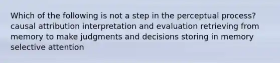 Which of the following is not a step in the perceptual process? causal attribution interpretation and evaluation retrieving from memory to make judgments and decisions storing in memory selective attention