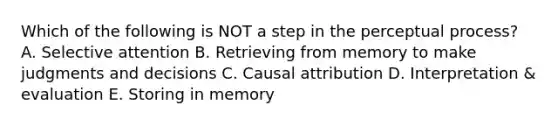 Which of the following is NOT a step in the perceptual process? A. Selective attention B. Retrieving from memory to make judgments and decisions C. Causal attribution D. Interpretation & evaluation E. Storing in memory