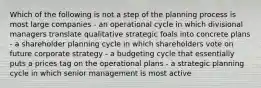 Which of the following is not a step of the planning process is most large companies - an operational cycle in which divisional managers translate qualitative strategic foals into concrete plans - a shareholder planning cycle in which shareholders vote on future corporate strategy - a budgeting cycle that essentially puts a prices tag on the operational plans - a strategic planning cycle in which senior management is most active