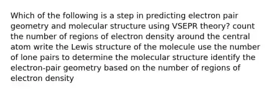 Which of the following is a step in predicting electron pair geometry and molecular structure using VSEPR theory? count the number of regions of electron density around the central atom write the Lewis structure of the molecule use the number of lone pairs to determine the molecular structure identify the electron-pair geometry based on the number of regions of electron density