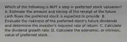 Which of the following is NOT a step in preferred stock valuation? A. Estimate the amount and timing of the receipt of the future cash flows the preferred stock is expected to provide. B. Evaluate the riskiness of the preferred stock's future dividends and determine the investor's required rate of return. C. Calculate the dividend growth rate. D. Calculate the economic, or intrinsic, value of preferred stock.