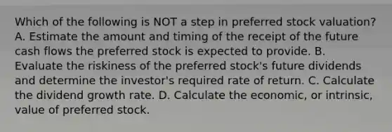 Which of the following is NOT a step in preferred stock valuation? A. Estimate the amount and timing of the receipt of the future cash flows the preferred stock is expected to provide. B. Evaluate the riskiness of the preferred stock's future dividends and determine the investor's required rate of return. C. Calculate the dividend growth rate. D. Calculate the economic, or intrinsic, value of preferred stock.