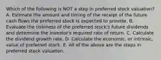 Which of the following is NOT a step in preferred stock valuation? A. Estimate the amount and timing of the receipt of the future cash flows the preferred stock is expected to provide. B. Evaluate the riskiness of the preferred stock's future dividends and determine the investor's required rate of return. C. Calculate the dividend growth rate. D. Calculate the economic, or intrinsic, value of preferred stock. E. All of the above are the steps in preferred stock valuation.