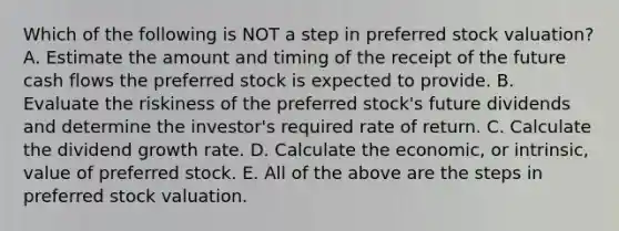 Which of the following is NOT a step in preferred stock valuation? A. Estimate the amount and timing of the receipt of the future cash flows the preferred stock is expected to provide. B. Evaluate the riskiness of the preferred stock's future dividends and determine the investor's required rate of return. C. Calculate the dividend growth rate. D. Calculate the economic, or intrinsic, value of preferred stock. E. All of the above are the steps in preferred stock valuation.