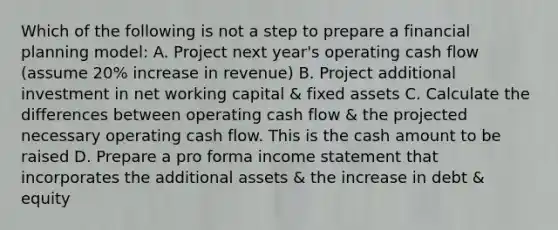 Which of the following is not a step to prepare a financial planning model: A. Project next year's operating cash flow (assume 20% increase in revenue) B. Project additional investment in net working capital & fixed assets C. Calculate the differences between operating cash flow & the projected necessary operating cash flow. This is the cash amount to be raised D. Prepare a pro forma income statement that incorporates the additional assets & the increase in debt & equity