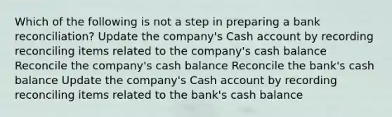 Which of the following is not a step in preparing a bank reconciliation? Update the company's Cash account by recording reconciling items related to the company's cash balance Reconcile the company's cash balance Reconcile the bank's cash balance Update the company's Cash account by recording reconciling items related to the bank's cash balance