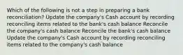 Which of the following is not a step in preparing a bank reconciliation? Update the company's Cash account by recording reconciling items related to the bank's cash balance Reconcile the company's cash balance Reconcile the bank's cash balance Update the company's Cash account by recording reconciling items related to the company's cash balance