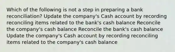 Which of the following is not a step in preparing a bank reconciliation? Update the company's Cash account by recording reconciling items related to the bank's cash balance Reconcile the company's cash balance Reconcile the bank's cash balance Update the company's Cash account by recording reconciling items related to the company's cash balance