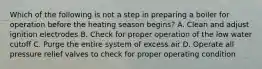 Which of the following is not a step in preparing a boiler for operation before the heating season begins? A. Clean and adjust ignition electrodes B. Check for proper operation of the low water cutoff C. Purge the entire system of excess air D. Operate all pressure relief valves to check for proper operating condition