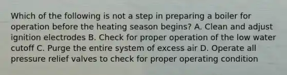 Which of the following is not a step in preparing a boiler for operation before the heating season begins? A. Clean and adjust ignition electrodes B. Check for proper operation of the low water cutoff C. Purge the entire system of excess air D. Operate all pressure relief valves to check for proper operating condition