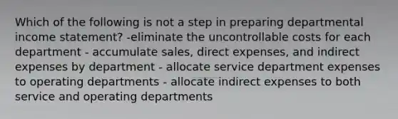 Which of the following is not a step in preparing departmental income statement? -eliminate the uncontrollable costs for each department - accumulate sales, direct expenses, and indirect expenses by department - allocate service department expenses to operating departments - allocate indirect expenses to both service and operating departments