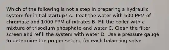 Which of the following is not a step in preparing a hydraulic system for initial startup? A. Treat the water with 500 PPM of chromate and 1000 PPM of nitrates B. Fill the boiler with a mixture of trisodium phosphate and water C. Clean the filter screen and refill the system with water D. Use a pressure gauge to determine the proper setting for each balancing valve