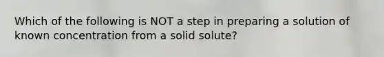 Which of the following is NOT a step in preparing a solution of known concentration from a solid solute?