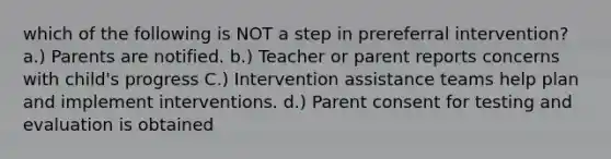 which of the following is NOT a step in prereferral intervention? a.) Parents are notified. b.) Teacher or parent reports concerns with child's progress C.) Intervention assistance teams help plan and implement interventions. d.) Parent consent for testing and evaluation is obtained