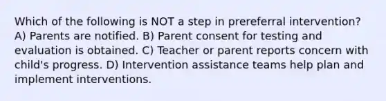 Which of the following is NOT a step in prereferral intervention? A) Parents are notified. B) Parent consent for testing and evaluation is obtained. C) Teacher or parent reports concern with child's progress. D) Intervention assistance teams help plan and implement interventions.