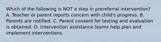 Which of the following is NOT a step in prereferral intervention? A. Teacher or parent reports concern with child's progress. B. Parents are notified. C. Parent consent for testing and evaluation is obtained. D. Intervention assistance teams help plan and implement interventions.