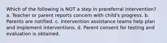 Which of the following is NOT a step in prereferral intervention? a. Teacher or parent reports concern with child's progress. b. Parents are notified. c. Intervention assistance teams help plan and implement interventions. d. Parent consent for testing and evaluation is obtained.