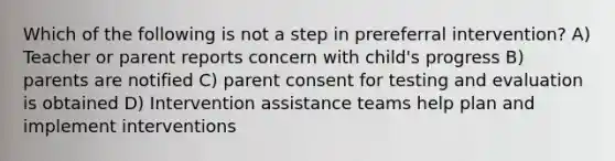 Which of the following is not a step in prereferral intervention? A) Teacher or parent reports concern with child's progress B) parents are notified C) parent consent for testing and evaluation is obtained D) Intervention assistance teams help plan and implement interventions