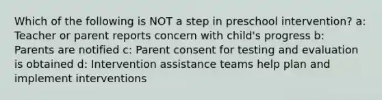 Which of the following is NOT a step in preschool intervention? a: Teacher or parent reports concern with child's progress b: Parents are notified c: Parent consent for testing and evaluation is obtained d: Intervention assistance teams help plan and implement interventions