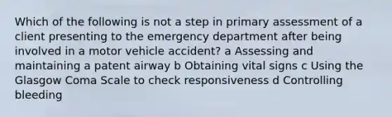 Which of the following is not a step in primary assessment of a client presenting to the emergency department after being involved in a motor vehicle accident? a Assessing and maintaining a patent airway b Obtaining vital signs c Using the Glasgow Coma Scale to check responsiveness d Controlling bleeding