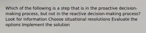 Which of the following is a step that is in the proactive decision-making process, but not in the reactive decision-making process? Look for information Choose situational resolutions Evaluate the options Implement the solution