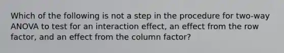 Which of the following is not a step in the procedure for​ two-way ANOVA to test for an interaction​ effect, an effect from the row​ factor, and an effect from the column​ factor?