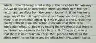 Which of the following is not a step in the procedure for​ two-way ANOVA to test for an interaction​ effect, an effect from the row​ factor, and an effect from the column​ factor? A. If the​ P-value is​ large, reject the null hypothesis of no interaction. Conclude that there is an interaction effect. B. If the​ P-value is​ small, reject the null hypothesis of no interaction. Conclude that there is an interaction effect. C. Begin by testing the hypothesis that there is no interaction between the two factors. D. If the conclusion is that there is no interaction​ effect, then proceed to test for the effect from the row factor and the effect from the column factor.