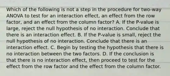 Which of the following is not a step in the procedure for​ two-way ANOVA to test for an interaction​ effect, an effect from the row​ factor, and an effect from the column​ factor? A. If the​ P-value is​ large, reject the null hypothesis of no interaction. Conclude that there is an interaction effect. B. If the​ P-value is​ small, reject the null hypothesis of no interaction. Conclude that there is an interaction effect. C. Begin by testing the hypothesis that there is no interaction between the two factors. D. If the conclusion is that there is no interaction​ effect, then proceed to test for the effect from the row factor and the effect from the column factor.