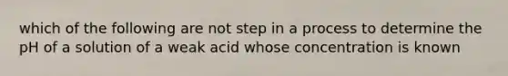 which of the following are not step in a process to determine the pH of a solution of a weak acid whose concentration is known