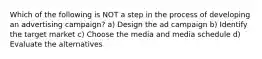 Which of the following is NOT a step in the process of developing an advertising campaign? a) Design the ad campaign b) Identify the target market c) Choose the media and media schedule d) Evaluate the alternatives