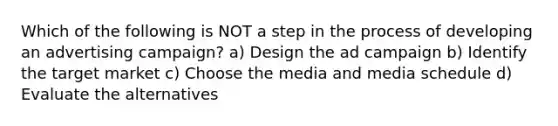 Which of the following is NOT a step in the process of developing an advertising campaign? a) Design the ad campaign b) Identify the target market c) Choose the media and media schedule d) Evaluate the alternatives