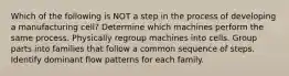 Which of the following is NOT a step in the process of developing a manufacturing cell? Determine which machines perform the same process. Physically regroup machines into cells. Group parts into families that follow a common sequence of steps. Identify dominant flow patterns for each family.