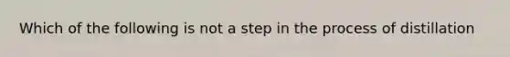 Which of the following is not a step in the process of distillation