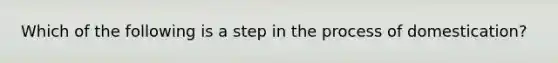 Which of the following is a step in the process of domestication?