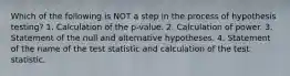 Which of the following is NOT a step in the process of hypothesis testing? 1. Calculation of the p-value. 2. Calculation of power. 3. Statement of the null and alternative hypotheses. 4. Statement of the name of the test statistic and calculation of the test statistic.