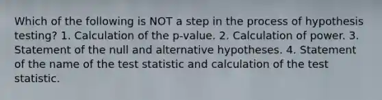 Which of the following is NOT a step in the process of hypothesis testing? 1. Calculation of the p-value. 2. Calculation of power. 3. Statement of the null and alternative hypotheses. 4. Statement of the name of the test statistic and calculation of the test statistic.