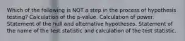 Which of the following is NOT a step in the process of hypothesis testing? Calculation of the p-value. Calculation of power. Statement of the null and alternative hypotheses. Statement of the name of the test statistic and calculation of the test statistic.