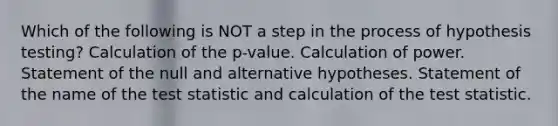 Which of the following is NOT a step in the process of hypothesis testing? Calculation of the p-value. Calculation of power. Statement of the null and alternative hypotheses. Statement of the name of the test statistic and calculation of the test statistic.