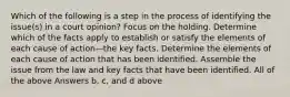 Which of the following is a step in the process of identifying the issue(s) in a court opinion? Focus on the holding. Determine which of the facts apply to establish or satisfy the elements of each cause of action—the key facts. Determine the elements of each cause of action that has been identified. Assemble the issue from the law and key facts that have been identified. All of the above Answers b, c, and d above