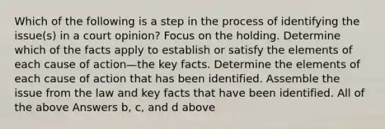 Which of the following is a step in the process of identifying the issue(s) in a court opinion? Focus on the holding. Determine which of the facts apply to establish or satisfy the elements of each cause of action—the key facts. Determine the elements of each cause of action that has been identified. Assemble the issue from the law and key facts that have been identified. All of the above Answers b, c, and d above