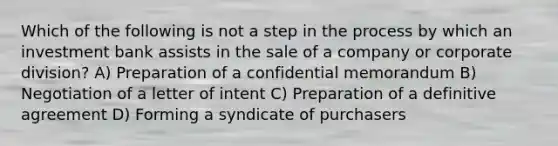 Which of the following is not a step in the process by which an investment bank assists in the sale of a company or corporate division? A) Preparation of a confidential memorandum B) Negotiation of a letter of intent C) Preparation of a definitive agreement D) Forming a syndicate of purchasers