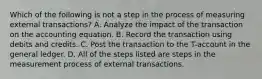 Which of the following is not a step in the process of measuring external transactions? A. Analyze the impact of the transaction on the accounting equation. B. Record the transaction using debits and credits. C. Post the transaction to the T-account in the general ledger. D. All of the steps listed are steps in the measurement process of external transactions.