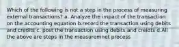 Which of the following is not a step in the process of measuring external transactions? a. Analyze the impact of the transaction on the accounting equation b.record the transaction using debits and credits c. post the transaction using debits and creidts d.All the above are steps in the measuremnet process