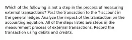 Which of the following is not a step in the process of measuring external transactions? Post the transaction to the T-account in the general ledger. Analyze the impact of the transaction on the accounting equation. All of the steps listed are steps in the measurement process of external transactions. Record the transaction using debits and credits.